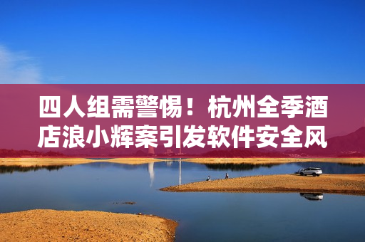 四人組需警惕！杭州全季酒店浪小輝案引發(fā)軟件安全風(fēng)險(xiǎn)警示