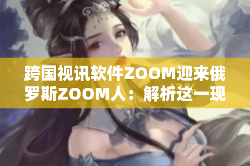 跨國(guó)視訊軟件ZOOM迎來(lái)俄羅斯ZOOM人：解析這一現(xiàn)象的背后原因