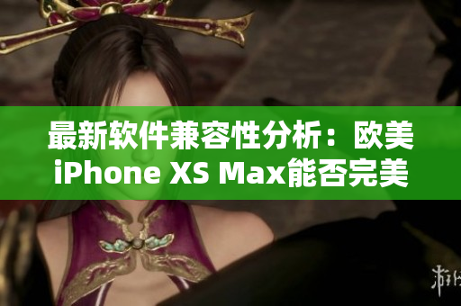 最新軟件兼容性分析：歐美iPhone XS Max能否完美運(yùn)行？