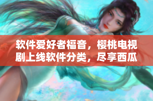軟件愛好者福音，櫻桃電視劇上線軟件分類，盡享西瓜視頻在線觀看！