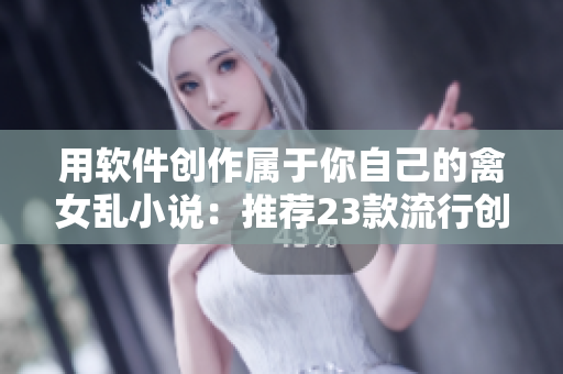 用軟件創(chuàng)作屬于你自己的禽女亂小說：推薦23款流行創(chuàng)作軟件！