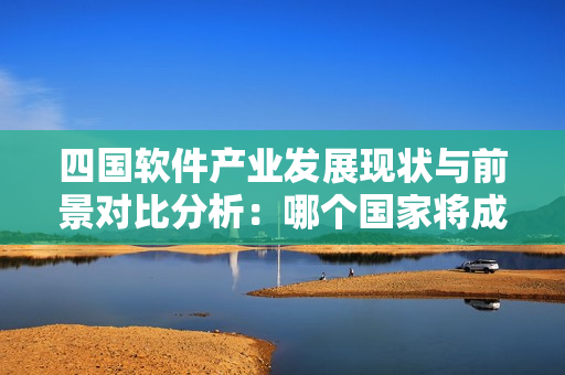 四國(guó)軟件產(chǎn)業(yè)發(fā)展現(xiàn)狀與前景對(duì)比分析：哪個(gè)國(guó)家將成為未來(lái)新貴？