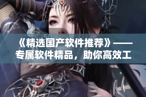 《精選國產(chǎn)軟件推薦》——專屬軟件精品，助你高效工作！