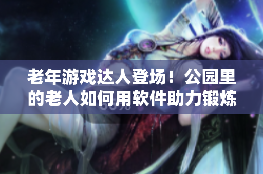 老年游戲達(dá)人登場！公園里的老人如何用軟件助力鍛煉身體，看視頻大全！