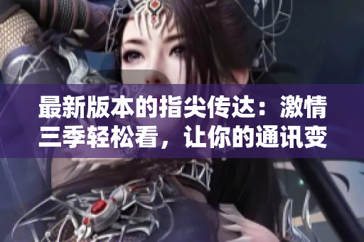 最新版本的指尖傳達：激情三季輕松看，讓你的通訊變得更高效！
