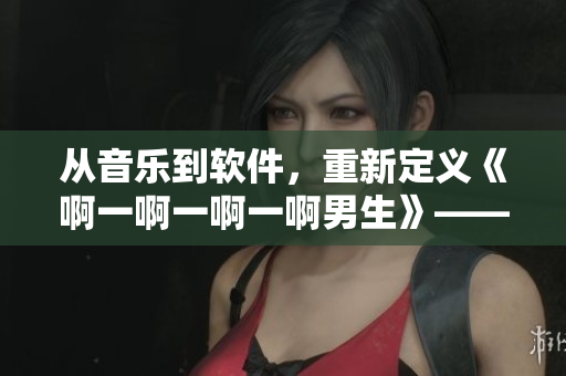 從音樂到軟件，重新定義《啊一啊一啊一啊男生》——一款軟件介紹