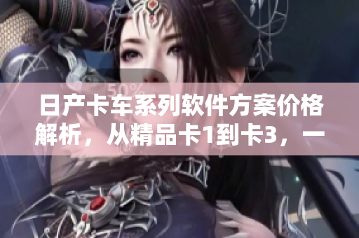 日產(chǎn)卡車系列軟件方案價(jià)格解析，從精品卡1到卡3，一網(wǎng)打盡！