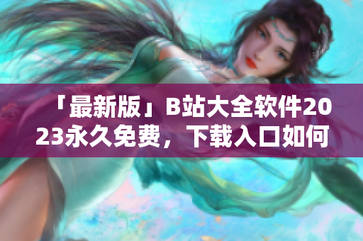 「最新版」B站大全軟件2023永久免費(fèi)，下載入口如何獲??？