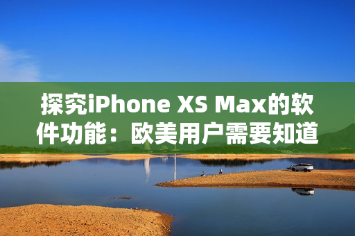 探究iPhone XS Max的軟件功能：歐美用戶需要知道的事項