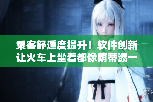 乘客舒適度提升！軟件創(chuàng)新讓火車上坐著都像蔭蒂添一樣舒服