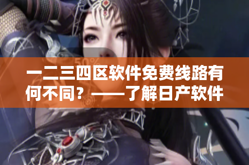 一二三四區(qū)軟件免費線路有何不同？——了解日產軟件的區(qū)別