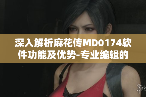 深入解析麻花傳MD0174軟件功能及優(yōu)勢(shì)-專業(yè)編輯的推薦