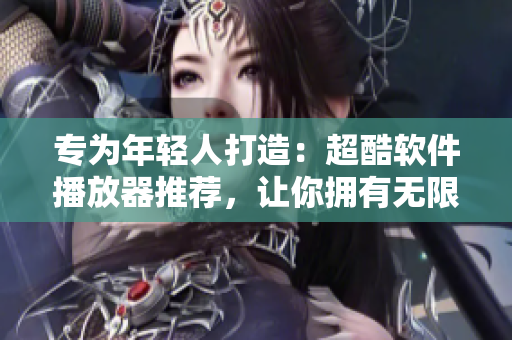 專為年輕人打造：超酷軟件播放器推薦，讓你擁有無(wú)限暢享！