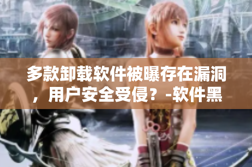 多款卸載軟件被曝存在漏洞，用戶安全受侵？-軟件黑料大揭秘