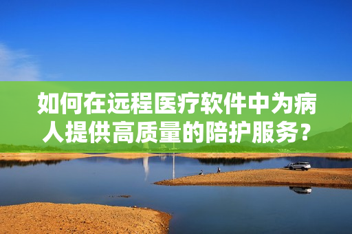 如何在遠程醫(yī)療軟件中為病人提供高質(zhì)量的陪護服務(wù)？