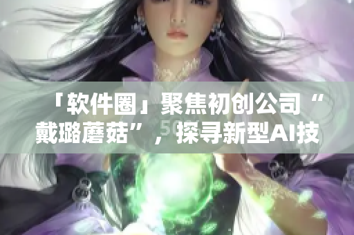 「軟件圈」聚焦初創(chuàng)公司“戴璐蘑菇”，探尋新型AI技術(shù)的應用與商業(yè)模式