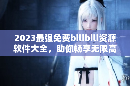 2023最強免費bilibili資源軟件大全，助你暢享無限高清視頻！