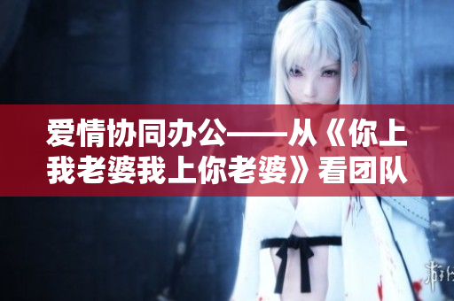 愛情協(xié)同辦公——從《你上我老婆我上你老婆》看團(tuán)隊(duì)協(xié)作軟件的重要性