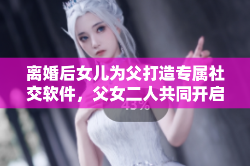 離婚后女兒為父打造專屬社交軟件，父女二人共同開啟創(chuàng)業(yè)之路