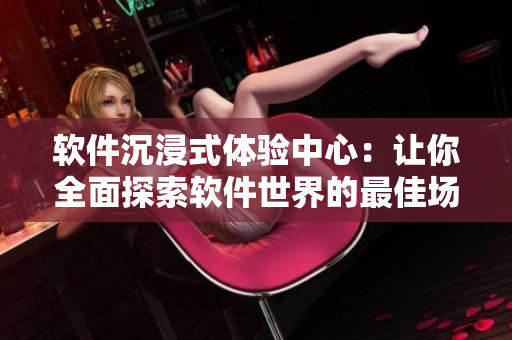 軟件沉浸式體驗(yàn)中心：讓你全面探索軟件世界的最佳場(chǎng)所