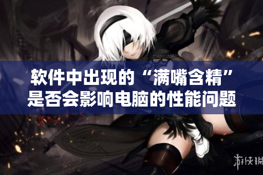軟件中出現(xiàn)的“滿嘴含精”是否會(huì)影響電腦的性能問題探討