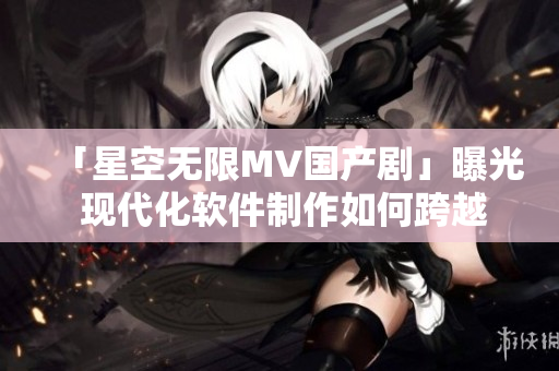 「星空無限MV國(guó)產(chǎn)劇」曝光 現(xiàn)代化軟件制作如何跨越國(guó)際壁壘？