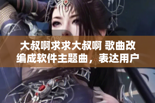 大叔啊求求大叔啊 歌曲改編成軟件主題曲，表達(dá)用戶對(duì)軟件的熱切期盼