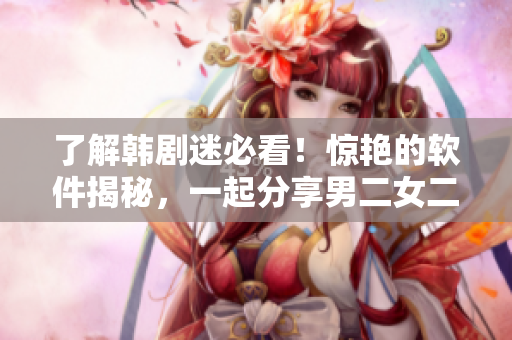 了解韓劇迷必看！驚艷的軟件揭秘，一起分享男二女二甜蜜的“CP”
