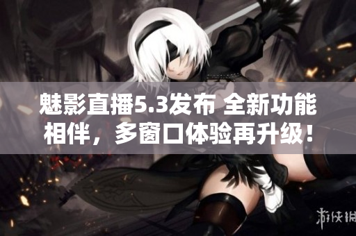 魅影直播5.3發(fā)布 全新功能相伴，多窗口體驗(yàn)再升級(jí)！