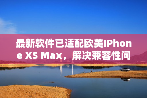 最新軟件已適配歐美IPhone XS Max，解決兼容性問題