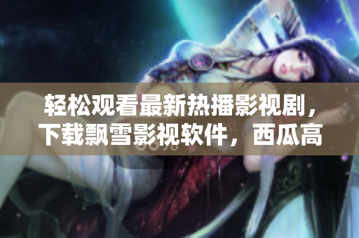 輕松觀(guān)看最新熱播影視劇，下載飄雪影視軟件，西瓜高清無(wú)限暢享