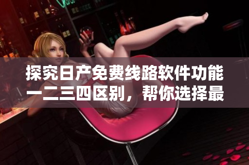 探究日產(chǎn)免費(fèi)線路軟件功能一二三四區(qū)別，幫你選擇最適合你的版本