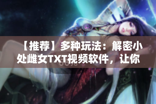 【推薦】多種玩法：解密小處雌女TXT視頻軟件，讓你欲罷不能！