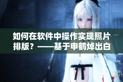 如何在軟件中操作實現(xiàn)照片排版？——基于申鶴焯出白水的探討
