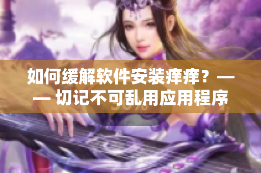 如何緩解軟件安裝癢癢？—— 切記不可亂用應(yīng)用程序