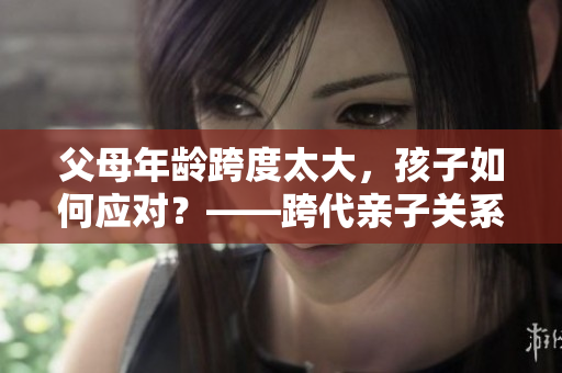 父母年齡跨度太大，孩子如何應(yīng)對？——跨代親子關(guān)系的軟件化解決方案