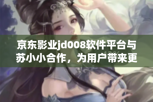 京東影業(yè)jd008軟件平臺與蘇小小合作，為用戶帶來更多精彩電影資源