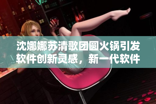 沈娜娜蘇清歌團(tuán)圓火鍋引發(fā)軟件創(chuàng)新靈感，新一代軟件即將問(wèn)世！