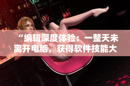 “編輯深度體驗(yàn)：一整天未離開電腦，獲得軟件技能大提升！”