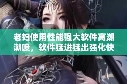 老婦使用性能強(qiáng)大軟件高潮潮噴，軟件猛進(jìn)猛出強(qiáng)化快感