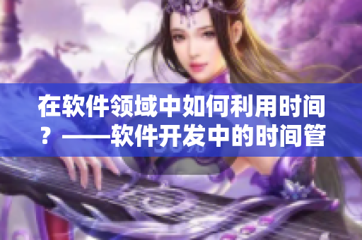 在軟件領域中如何利用時間？——軟件開發(fā)中的時間管理指南