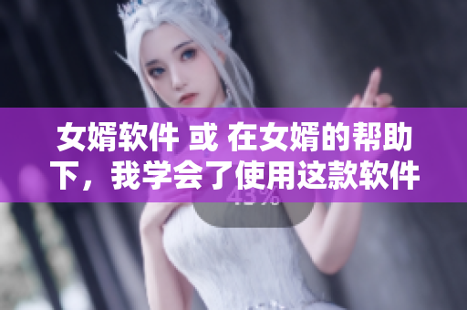 女婿軟件 或 在女婿的幫助下，我學(xué)會(huì)了使用這款軟件