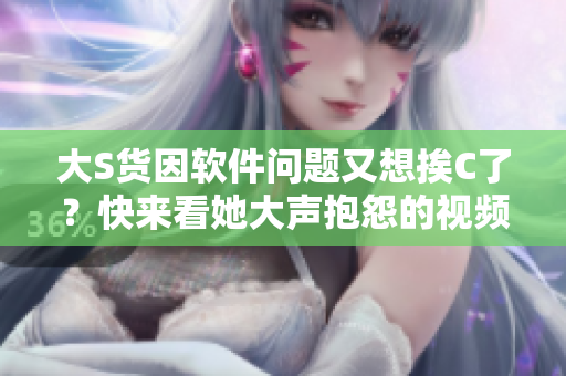 大S貨因軟件問(wèn)題又想挨C了？快來(lái)看她大聲抱怨的視頻！