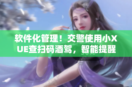 軟件化管理！交警使用小XUE查掃碼酒駕，智能提醒飲酒風(fēng)險(xiǎn)！