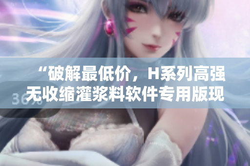 “破解最低價(jià)，H系列高強(qiáng)無(wú)收縮灌漿料軟件專用版現(xiàn)已上市！”