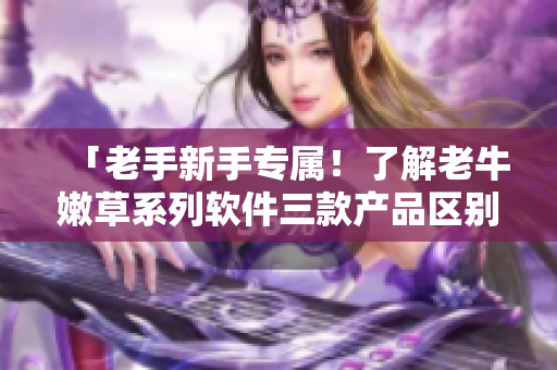 「老手新手專屬！了解老牛嫩草系列軟件三款產(chǎn)品區(qū)別」
