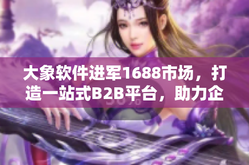 大象軟件進(jìn)軍1688市場，打造一站式B2B平臺(tái)，助力企業(yè)輕松擴(kuò)展業(yè)務(wù)