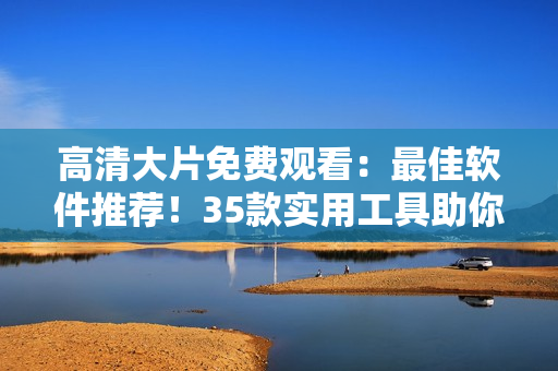 高清大片免費觀看：最佳軟件推薦！35款實用工具助你輕松享受影視盛宴。