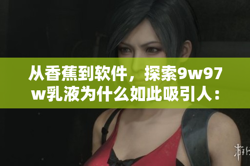 從香蕉到軟件，探索9w97w乳液為什么如此吸引人：一款軟件的產(chǎn)品分析