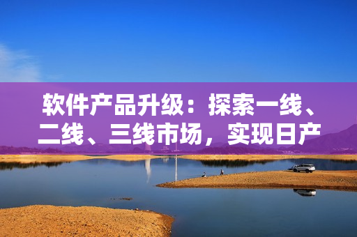 軟件產(chǎn)品升級(jí)：探索一線、二線、三線市場(chǎng)，實(shí)現(xiàn)日產(chǎn)式精品化
